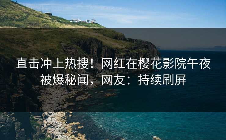 直击冲上热搜！网红在樱花影院午夜被爆秘闻，网友：持续刷屏