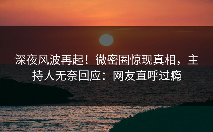 深夜风波再起！微密圈惊现真相，主持人无奈回应：网友直呼过瘾