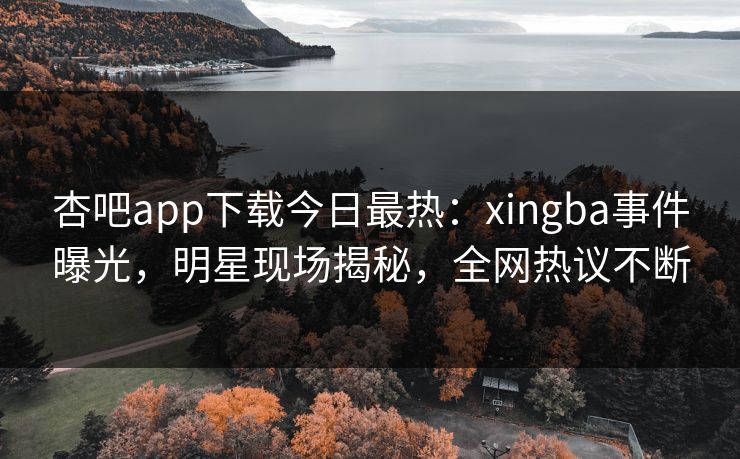 杏吧app下载今日最热：xingba事件曝光，明星现场揭秘，全网热议不断