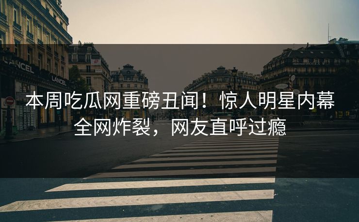 本周吃瓜网重磅丑闻！惊人明星内幕全网炸裂，网友直呼过瘾
