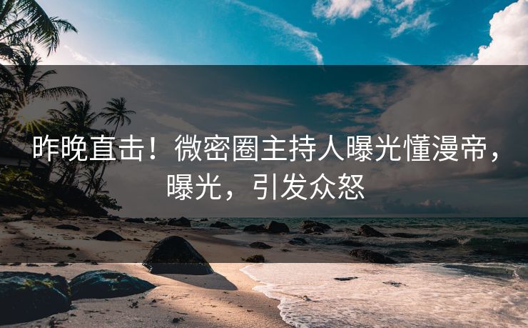 昨晚直击！微密圈主持人曝光懂漫帝，曝光，引发众怒
