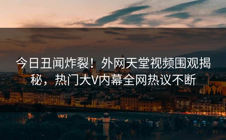今日丑闻炸裂！外网天堂视频围观揭秘，热门大V内幕全网热议不断