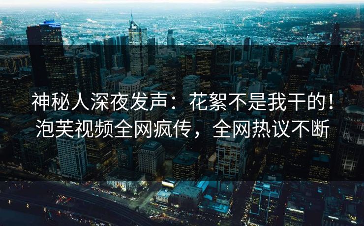神秘人深夜发声：花絮不是我干的！泡芙视频全网疯传，全网热议不断