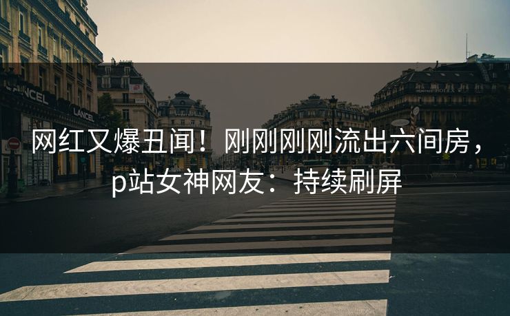 网红又爆丑闻！刚刚刚刚流出六间房，p站女神网友：持续刷屏