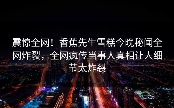 震惊全网！香蕉先生雪糕今晚秘闻全网炸裂，全网疯传当事人真相让人细节太炸裂