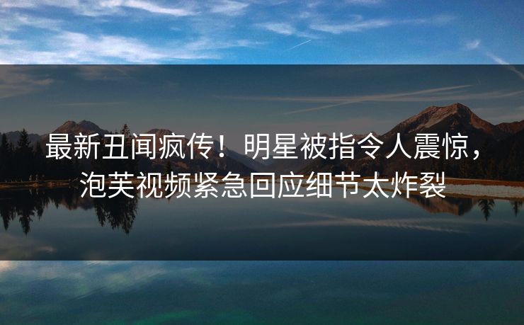 最新丑闻疯传！明星被指令人震惊，泡芙视频紧急回应细节太炸裂