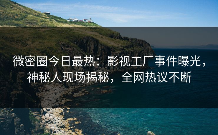 微密圈今日最热：影视工厂事件曝光，神秘人现场揭秘，全网热议不断
