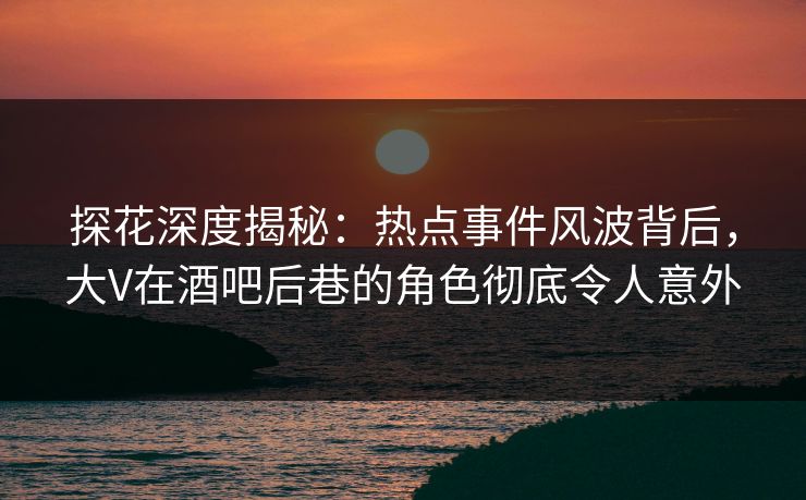 探花深度揭秘：热点事件风波背后，大V在酒吧后巷的角色彻底令人意外