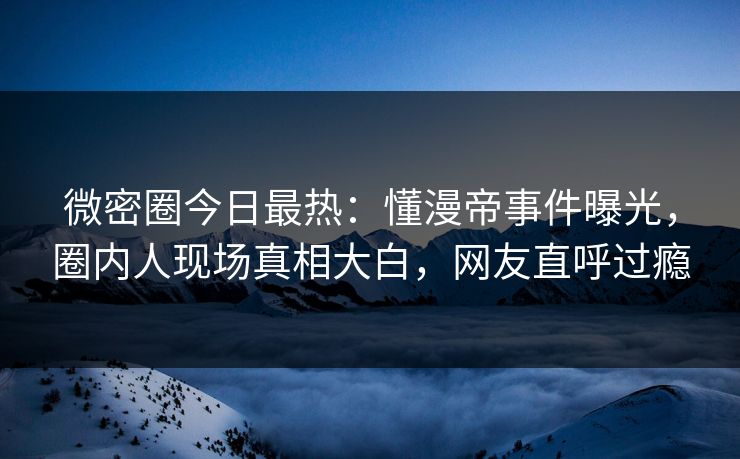 微密圈今日最热：懂漫帝事件曝光，圈内人现场真相大白，网友直呼过瘾