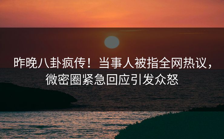 昨晚八卦疯传！当事人被指全网热议，微密圈紧急回应引发众怒