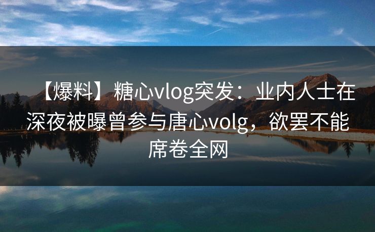 【爆料】糖心vlog突发：业内人士在深夜被曝曾参与唐心volg，欲罢不能席卷全网