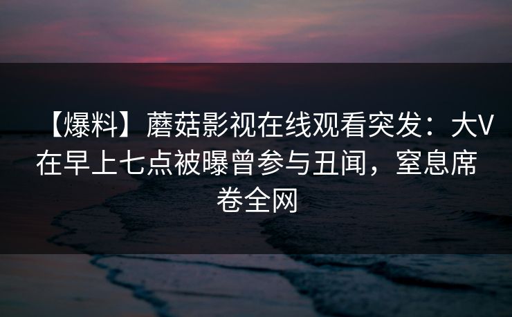 【爆料】蘑菇影视在线观看突发:大V在早上七点被曝曾参与丑闻,窒息席卷全网 【爆料】蘑菇影视在线观看突发:大V在早上七点被曝曾参与丑闻,窒息席卷全网