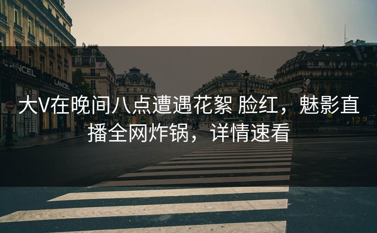 大V在晚间八点遭遇花絮 脸红，魅影直播全网炸锅，详情速看