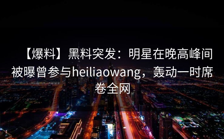 【爆料】黑料突发：明星在晚高峰间被曝曾参与heiliaowang，轰动一时席卷全网