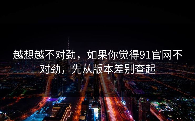 越想越不对劲，如果你觉得91官网不对劲，先从版本差别查起