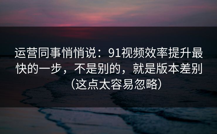 运营同事悄悄说：91视频效率提升最快的一步，不是别的，就是版本差别（这点太容易忽略）