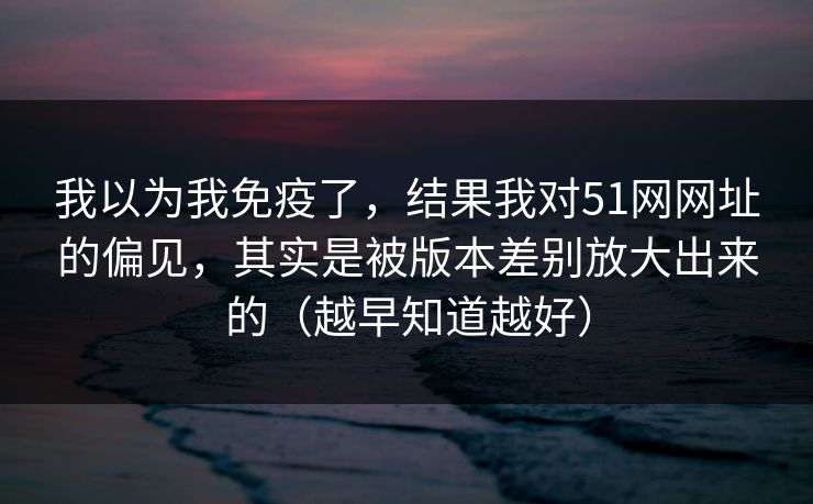 我以为我免疫了，结果我对51网网址的偏见，其实是被版本差别放大出来的（越早知道越好）